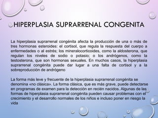 HIPERPLASIA SUPRARRENAL CONGENITA
La hiperplasia suprarrenal congénita afecta la producción de una o más de
tres hormonas esteroides: el cortisol, que regula la respuesta del cuerpo a
enfermedades o al estrés; los mineralocorticoides, como la aldosterona, que
regulan los niveles de sodio o potasio; o los andrógenos, como la
testosterona, que son hormonas sexuales. En muchos casos, la hiperplasia
suprarrenal congénita puede dar lugar a una falta de cortisol y a la
sobreproducción de andrógeno
La forma más leve y frecuente de la hiperplasia suprarrenal congénita se
denomina «no clásica». La forma clásica, que es más grave, puede detectarse
en programas de examen para la detección en recién nacidos. Algunas de las
formas de hiperplasia suprarrenal congénita pueden causar problemas con el
crecimiento y el desarrollo normales de los niños e incluso poner en riesgo la
vida
 