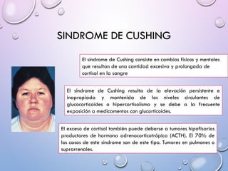 SINDROME DE CUSHING
El síndrome de Cushing consiste en cambios físicos y mentales
que resultan de una cantidad excesiva y prolongada de
cortisol en la sangre
El síndrome de Cushing resulta de la elevación persistente e
inapropiada y mantenida de los niveles circulantes de
glucocorticoides o hipercortisolismo y se debe a la frecuente
exposición a medicamentos con glucorticoides.
El exceso de cortisol también puede deberse a tumores hipofisarios
productores de hormona adrenocorticotrópica (ACTH). El 70% de
los casos de este síndrome son de este tipo. Tumores en pulmones o
suprarrenales.
 