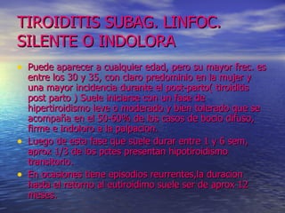 TIROIDITIS SUBAG. LINFOC. SILENTE O INDOLORA Puede aparecer a cualquier edad, pero su mayor frec. es entre los 30 y 35, con claro predominio en la mujer y una mayor incidencia durante el post-parto( tiroiditis post parto ) Suele iniciarse con un fase de hipertiroidismo leve o moderado y bien tolerado que se acompaña en el 50-60% de los casos de bocio difuso, firme e indoloro a la palpacion. Luego de esta fase que suele durar entre 1 y 6 sem, aprox 1/3 de los pctes presentan hipotiroidismo transitorio. En ocasiones tiene episodios reurrentes,la duracion hasta el retorno al eutiroidimo suele ser de aprox 12 meses.  