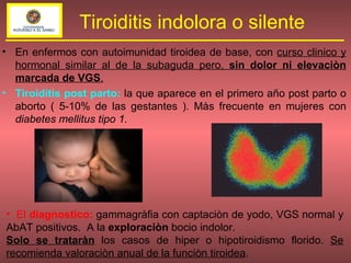 En enfermos con autoimunidad tiroidea de base, con  curso clinico y hormonal similar al de la subaguda pero,  sin dolor ni elevaciòn marcada de VGS . Tiroiditis post parto:  la que aparece en el primero año post parto o aborto ( 5-10% de las gestantes ). Màs frecuente en mujeres con  diabetes mellitus tipo 1. Tiroiditis indolora o silente El  diagnostico:   gammagràfia con captaciòn de yodo, VGS normal y AbAT positivos.  A la  exploraciòn  bocio indolor. Solo se trataràn  los casos de hiper o hipotiroidismo florido.  Se recomienda valoraciòn anual de la funciòn tiroidea . 