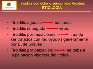 Tiroiditis aguda :  bacterias. Tiroiditis subaguda:  virus. Tiroiditis por radiaciònes:  tras de ser tratados con radioyodo ( generamente por E. de Graves ). Tiroiditis por palpaciòn:  se debe a la palpaciòn vigorosa del tiroide. Tiroiditis con dolor o sensibilidad tiroidea: ETIOLOGIA 