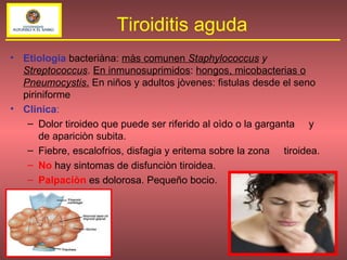 Etiologia  bacteriàna:  màs comunen  Staphylococcus  y  Streptococcus .  En inmunosuprimidos :  hongos, micobacterias o  Pneumocystis .  En niños y adultos jòvenes: fistulas desde el seno piriniforme  Clinica : Dolor tiroideo que puede ser riferido al oìdo o la garganta  y de apariciòn subita.  Fiebre, escalofrios, disfagia y eritema sobre la zona  tiroidea.  No  hay sintomas de disfunciòn tiroidea.  Palpaciòn  es dolorosa. Pequeño bocio. Tiroiditis aguda 