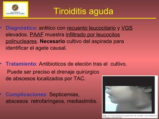 Diagnòstico : anlitico con  recuento leucocitario   y  VGS   elevados.  PAAF  muestra  infiltrado por leucocitos polinucleares .  Necesario  cultivo del aspirada para identificar el agete causal. Tratamiento :  Antibioticos de eleciòn tras el  cultivo.  Puede ser preciso el drenaje quirùrgico  de abscesos localizados por TAC. Complicaciones :  Septicemias,  abscesos  retrofarìngeos, mediastinitis. Tiroiditis aguda 