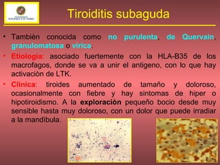 Tambièn conocida como  no purulenta ,  de Quervain ,  granulomatosa  o   vìrica . Etiologia :  asociado fuertemente con la HLA-B35 de los macrofagos, donde se va a unir el antigeno, con lo que hay activaciòn de LTK. Clinica :  tiroides aumentado de tamaño y doloroso, ocasionalmente con fiebre y hay sintomas de hiper o hipotiroidismo. A la  exploraciòn  pequeño bocio desde muy sensible hasta muy doloroso, con un dolor que puede irradiar a la mandìbula. Tiroiditis subaguda 