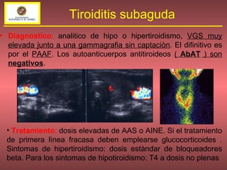 Diagnostico :  analitico de hipo o hipertiroidismo,  VGS muy elevada junto a una gammagrafia sin captaciòn . El difinitivo es por el  PAAF . Los autoanticuerpos antitiroideos  (  AbAT  ) son  negativos . Tiroiditis subaguda Tratamiento :  dosis elevadas de AAS o AINE. Si el tratamiento de primera lìnea fracasa deben emplearse glucocorticoides . Sintomas de hipertiroidismo: dosis estàndar de bloqueadores beta. Para los sintomas de hipotiroidismo: T4 a dosis no plenas 