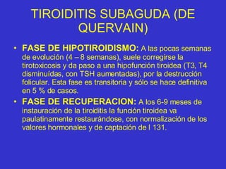 TIROIDITIS SUBAGUDA (DE QUERVAIN) FASE DE HIPOTIROIDISMO:  A las pocas semanas de evolución (4 – 8 semanas), suele corregirse la tirotoxicosis y da paso a una hipofunción tiroidea (T3, T4 disminuídas, con TSH aumentadas), por la destrucción folicular. Esta fase es transitoria y sólo se hace definitiva en 5 % de casos. FASE DE RECUPERACION:  A los 6-9 meses de instauración de la tiroiditis la función tiroidea va paulatinamente restaurándose, con normalización de los valores hormonales y de captación de I 131. 