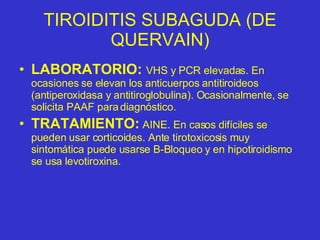 TIROIDITIS SUBAGUDA (DE QUERVAIN) LABORATORIO:   VHS y PCR elevadas. En ocasiones se elevan los anticuerpos antitiroideos (antiperoxidasa y antitiroglobulina). Ocasionalmente, se solicita PAAF para diagnóstico. TRATAMIENTO:  AINE. En casos difíciles se pueden usar corticoides. Ante tirotoxicosis muy sintomática puede usarse B-Bloqueo y en hipotiroidismo se usa levotiroxina. 