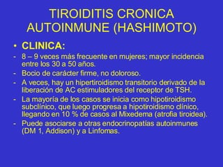 TIROIDITIS CRONICA AUTOINMUNE (HASHIMOTO) CLINICA: 8 – 9 veces más frecuente en mujeres; mayor incidencia entre los 30 a 50 años. Bocio de carácter firme, no doloroso. A veces, hay un hipertiroidismo transitorio derivado de la liberación de AC estimuladores del receptor de TSH. La mayoría de los casos se inicia como hipotiroidismo subclínico, que luego progresa a hipotiroidismo clínico, llegando en 10 % de casos al Mixedema (atrofia tiroidea). Puede asociarse a otras endocrinopatías autoinmunes (DM 1, Addison) y a Linfomas. 