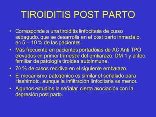 TIROIDITIS POST PARTO Corresponde a una tiroiditis linfocitaria de curso subagudo, que se desarrolla en el post parto inmediato, en 5 – 10 % de las pacientes. Más frecuente en pacientes portadoras de AC Anti TPO elevados en primer trimestre del embarazo, DM 1 y antec. familiar de patología tiroidea autoinmune. 70 % de casos recidiva en el siguiente embarazo. El mecanismo patogénico es similar el señalado para Hashimoto, aunque la infiltración linfocitaria es menor. Algunos estudios la señalan cierta asociación con la depresión post parto. 