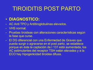 TIROIDITIS POST PARTO DIAGNOSTICO: AC Anti TPO y Antitiroglobulinas elevados. VHS normal. Pruebas tiroideas con alteraciones características según la fase que curse. El DG diferencial con una Enfermedad de Graves que pueda surgir o agravarse en el post parto, se establece porque en ésta la captación de I 131 está aumentada, los AC estimulantes del receptor TSH están elevados y a la ECO hay hipogenicidad tiroidea difusa. 