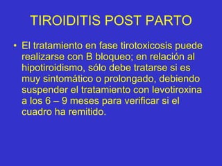 TIROIDITIS POST PARTO El tratamiento en fase tirotoxicosis   puede realizarse con B bloqueo; en relación al hipotiroidismo, sólo debe tratarse si es muy sintomático o prolongado, debiendo suspender el tratamiento con levotiroxina a los 6 – 9 meses para verificar si el cuadro ha remitido. 