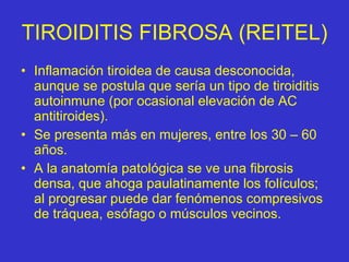 TIROIDITIS FIBROSA (REITEL) Inflamación tiroidea de causa desconocida, aunque se postula que sería un tipo de tiroiditis autoinmune (por ocasional elevación de AC antitiroides). Se presenta más en mujeres, entre los 30 – 60 años. A la anatomía patológica se ve una fibrosis densa, que ahoga paulatinamente los folículos; al progresar puede dar fenómenos compresivos de tráquea, esófago o músculos vecinos. 