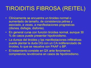 TIROIDITIS FIBROSA (REITEL) Clínicamente se encuentra un tiroides normal o aumentado de tamaño, de consistencia pétrea y asociado, a veces, a manifestaciones progresivas (disnea, disfagia, disfonía).  En general cursa con función tiroídea normal, aunque 30 % de casos puede presentar hipotiroidismo. La dureza del tiroides y las manifestaciones infiltrativas puede plantar la duda DG con un CA indiferenciado de tiroides, lo que se resuelve con PAAF o BP. El tratamiento consiste en QX ante fenómenos compresivos; levotiroxina en casos de hipotiroidismo. 