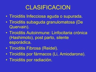 CLASIFICACION Tiroiditis Infecciosa aguda o supurada. Tiroiditis subaguda granulomatosa (De Quervain). Tiroiditis Autoinmune: Linfocitaria crónica (Hashimoto), post parto, silente esporádica. Tiroiditis Fibrosa (Reidel). Tiroiditis por fármacos (Li, Amiodarona). Tiroiditis por radiación. 