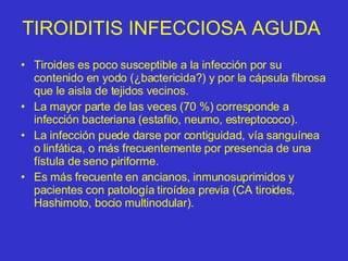 TIROIDITIS INFECCIOSA AGUDA  Tiroides es poco susceptible a la infección por su contenido en yodo (¿bactericida?) y por la cápsula fibrosa que le aisla de tejidos vecinos. La mayor parte de las veces (70 %) corresponde a infección bacteriana (estafilo, neumo, estreptococo). La infección puede darse por contiguidad, vía sanguínea o linfática, o más frecuentemente por presencia de una fístula de seno piriforme. Es más frecuente en ancianos, inmunosuprimidos y pacientes con patología tiroídea previa (CA tiroides, Hashimoto, bocio multinodular). 
