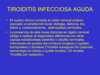 TIROIDITIS INFECCIOSA AGUDA El cuadro clínico consiste en dolor cervical anterior asociado a tumefacción local, disfagia, disfonía, tos, fiebre y, ocasionalmente,  adenopatías cervicales. La presencia de esta masa dolorosa en región cervical obliga a realizar el diagnóstico diferencial con otras causas extratiroídeas (adenitis o celulitis cervicales, infecciones de quistes del conducto tirogloso o quistes branquiales) o tiroídeas (Tiroiditis subaguda De Quervain, hemorragia en nódulo o quiste tiroídeo, CA tiroides, Tiroiditis por radiación). 