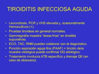 TIROIDITIS INFECCIOSA AGUDA Leucocitosis, PCR y VHS elevada y, ocasionalmente Hemocultivos (+). Pruebas tiroídeas en general normales. Gammagrafía muestra “áreas frías” en tiroiditis supurativas. ECO, TAC, RNM pueden colaborar con el diagnóstico. Punción aspiración aguja fina (PAAF) + tinción de la muestra citológica puede confirmar DG etiológico. Tratamiento involucra ATB específico y drenaje QX (en caso de abscesos). 