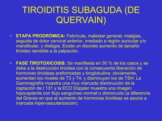 TIROIDITIS SUBAGUDA (DE QUERVAIN) ETAPA PRODRÓMICA:  Febrícula, malestar general, mialgias, seguida de dolor cervical anterior, irradiado a región auricular y/o mandibular, y disfagia. Existe un discreto aumento de tamaño tiroideo sensible a la palpación. FASE TIROTOXICOSIS:  Se manifiesta en 50 % de los casos y se debe a la destrucción tiroidea con la consecuente liberación de hormonas tiroideas preformadas y tiroglobulina; obviamente, aumentan los niveles de T3 y T4, y disminuyen los de TSH. La Gammagrafía muestra una muy marcada disminución de la captación de I 131 y la ECO Doppler muestra una imagen hipocaptante con flujo sanguíneo normal o disminuído (a diferencia del Graves en que el aumento de hormonas tiroídeas se asocia a marcada hipervascularización). 
