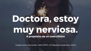 Doctora, estoy
muy nerviosa.
A propósito de un caso clínico
Àngela Ivorra Hernandez. MIR 2 MFYC. CS República Argentina. HCUV
 