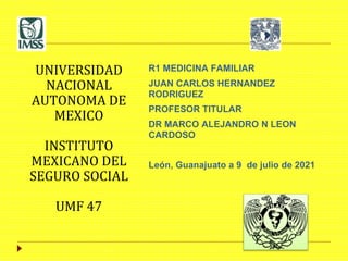 UNIVERSIDAD
NACIONAL
AUTONOMA DE
MEXICO
INSTITUTO
MEXICANO DEL
SEGURO SOCIAL
UMF 47
R1 MEDICINA FAMILIAR
JUAN CARLOS HERNANDEZ
RODRIGUEZ
PROFESOR TITULAR
DR MARCO ALEJANDRO N LEON
CARDOSO
León, Guanajuato a 9 de julio de 2021
 