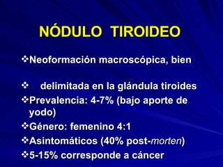 Neoformación macroscópica, bien  delimitada en la glándula tiroides Prevalencia: 4-7% (bajo aporte de yodo) Género: femenino 4:1 Asintomáticos (40% post- morten ) 5-15% corresponde a cáncer NÓDULO  TIROIDEO 