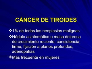 CÁNCER DE TIROIDES 1% de todas las neoplasias malignas Nódulo asintomático o masa dolorosa de crecimiento reciente, consistencia firme, fijación a planos profundos, adenopatías Más frecuente en mujeres 