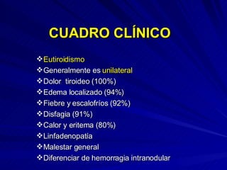 CUADRO CLÍNICO Eutiroidismo Generalmente es  unilateral Dolor  tiroideo (100%) Edema localizado (94%) Fiebre y escalofríos (92%) Disfagia (91%) Calor y eritema (80%) Linfadenopatía Malestar general Diferenciar de hemorragia intranodular 