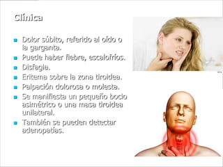 Clínica

   Dolor súbito, referido al oído o
    la garganta.
   Puede haber fiebre, escalofríos.
   Disfagia.
   Eritema sobre la zona tiroidea.
   Palpación dolorosa o molesta.
   Se manifiesta un pequeño bocio
    asimétrico o una masa tiroidea
    unilateral.
   También se pueden detectar
    adenopatías.
 