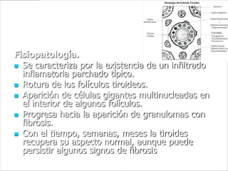 Fisiopatología.
 Se caracteriza por la existencia de un infiltrado
  inflamatoria parchado típico.
 Rotura de los folículos tiroideos.
 Aparición de células gigantes multinucleadas en
  el interior de algunos folículos.
 Progresa hacia la aparición de granulomas con
  fibrosis.
 Con el tiempo, semanas, meses la tiroides
  recupera su aspecto normal, aunque puede
  persistir algunos signos de fibrosis
 