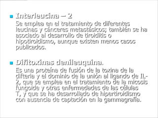    Interleucina – 2
    Se emplea en el tratamiento de diferentes
    leucinas y cánceres metastásicos; también se ha
    asociado al desarrollo de tiroiditis o
    hipotiroidismo, aunque existen menos casos
    publicados.

   Difitoxinas denileuquina.
    Es una proteína de fusión de la toxina de la
    difteria y el dominio de la unión al ligando de IL-
    2, que se emplea en el tratamiento de la micosis
    fungoide y otras enfermedades de las células
    T, y que se ha desarrollado de hipertiroidismo
    con ausencia de captación en la gammagrafía.
 