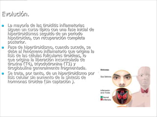 Evolución.
   La mayoría de las tiroiditis inflamatorias
    siguen un curso típico con una fase inicial de
    hipertiroidismos seguido de un periodo
    hipotiroideo, con recuperación completa
    posterior.
   Fase de hipertiroidismo, cuando sucede, se
    debe al fenómeno inflamatorio que origina la
    lisis de las células foliculares tiroideas, lo
    que origina la liberación incontrolada de
    tiroxina (T4), triyodotironina (T3) y
    tiroglobulina generalmente fragmentada.
   Se trata, por tanto, de un hipertiroidismo por
    lisis celular sin aumento de la síntesis de
    hormonas tiroidea (sin captación ).
 