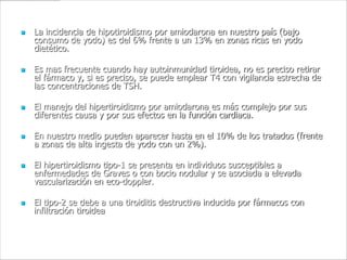    La incidencia de hipotiroidismo por amiodarona en nuestro país (bajo
    consumo de yodo) es del 6% frente a un 13% en zonas ricas en yodo
    dietético.

   Es mas frecuente cuando hay autoinmunidad tiroidea, no es preciso retirar
    el fármaco y, si es preciso, se puede emplear T4 con vigilancia estrecha de
    las concentraciones de TSH.

   El manejo del hipertiroidismo por amiodarona es más complejo por sus
    diferentes causa y por sus efectos en la función cardiaca.

   En nuestro medio pueden aparecer hasta en el 10% de los tratados (frente
    a zonas de alta ingesta de yodo con un 2%).

   El hipertiroidismo tipo-1 se presenta en individuos susceptibles a
    enfermedades de Graves o con bocio nodular y se asociada a elevada
    vascularización en eco-doppler.

   El tipo-2 se debe a una tiroiditis destructiva inducida por fármacos con
    infiltración tiroidea
 