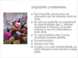 Diagnóstico y tratamiento.

   Gammagrafía, aporta poco por
    bloquearse por las elevadas dosis de
    yodo.
   En caso de captación se sospechará
    de hipertiroidismo tipo 1, intentar
    suspender el fármaco, se puede
    intentar el uso de antitiroideos a
    dosis altas.
   En hipertiroidismo tipo 2 se ha
    empleado contaste yodado.
   Glucocorticoides.
   Ensayos con litio.
   Cirugía, si no está contraindicada, se
    debe valorarse como solución a largo
    plazo.
 