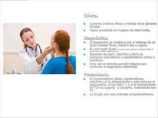 Clínica.
   Aumento indoloro difuso o nodular de la glándula
    tiroidea.
   Mayor prevalecía en mujeres de edad media.

Diagnóstico.
   El diagnóstico se establece por el hallazgo de un
    bocio nodular firme, indoloro liso o rugoso.
   En una mujer joven ( aunque puede aparecer a cualquier edad, no
    siendo raro en niños y adolescentes).
   Elevación de AbAT, AbATPO o AbTG en
    pacientes eutiroidismo o hipotiroidismo clínico o
    subclínico.
   Rara vez se necesita punción-biopsia para
    confirmar el diagnóstico diferencial.

Tratamiento.
   En hipotiroidismo clínico, hipotiroidismo
    subclínico, si se detecta bocio o este crece en el
    seguimiento, si hay AbAT + o si la concentración
    de TSH es superior a 10uU/ml, tratamiento con
    T4.
   La cirugía solo esta indicada excepcionalmente.
 
