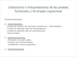 Indicaciones e interpretaciones de las pruebas
          funcionales y de imagen suprarrenal

Pruebas funcionales.

     Hipercortisolismo.
    - Prueba de Nugent o de supresión nocturna con dexametasona.
    - Prueba de supresión baja con dexametasona.
    - Prueba de supresión alta con dexametasona.
    - Otras pruebas.

    Hiperaldosteronismo.
    - Frenación con suero salino.
    - Pruebas de la fludrocortisona.
    - Caterización venosa suprarrenal.

    Hiperandrogenismo
 