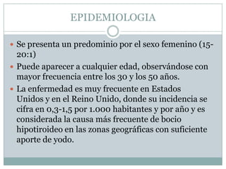 EPIDEMIOLOGIA
 Se presenta un predominio por el sexo femenino (15-

20:1)
 Puede aparecer a cualquier edad, observándose con
mayor frecuencia entre los 30 y los 50 años.
 La enfermedad es muy frecuente en Estados
Unidos y en el Reino Unido, donde su incidencia se
cifra en 0,3-1,5 por 1.000 habitantes y por año y es
considerada la causa más frecuente de bocio
hipotiroideo en las zonas geográficas con suficiente
aporte de yodo.

 