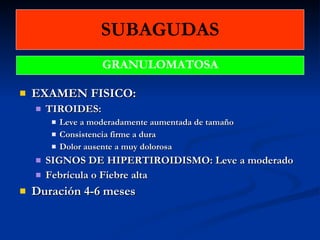 SUBAGUDAS EXAMEN FISICO: TIROIDES: Leve a moderadamente aumentada de tamaño Consistencia firme a dura Dolor ausente a muy dolorosa SIGNOS DE HIPERTIROIDISMO: Leve a moderado Febrícula o Fiebre alta Duración 4-6 meses GRANULOMATOSA 