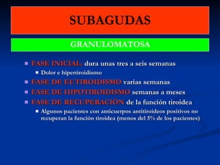SUBAGUDAS FASE INICIAL:  dura unas tres a seis semanas  Dolor e hipertiroidismo FASE DE EUTIROIDISMO  varias semanas FASE DE HIPOTIROIDISMO  semanas a meses FASE DE RECUPERACIÓN  de la función tiroidea Algunos pacientes con anticuerpos antitiroideos positivos no recuperan la función tiroidea (menos del 5% de los pacientes) GRANULOMATOSA 