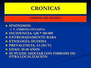 CRONICAS FIBROSA DE RIEDEL SINÓNIMOS: T. FIBROSA INVASIVA INCIDENCIA: 1,06 * 100.000 EXTREMADAMENTE RARA ETIOLOGÍA: DUDOSA PREVALENCIA: 3:1 (M/V) EDAD: 30-60 AÑOS SE PUEDE ASOCIAR CON FIBROSIS DE OTRA LOCALIZACIÓN 