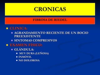 CRONICAS FIBROSA DE RIEDEL CLINICA: AGRANDAMIENTO RECIENTE DE UN BOCIO PREEXISTENTE SINTOMAS COMPRESIVOS EXAMEN FÍSICO:  GLÁNDULA: MUY DURA (LEÑOSA)  INMÓVIL  NO DOLOROSA 