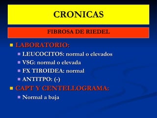 CRONICAS FIBROSA DE RIEDEL LABORATORIO: LEUCOCITOS: normal o elevados VSG: normal o elevada FX TIROIDEA: normal ANTITPO: (-) CAPT Y CENTELLOGRAMA:  Normal a baja 