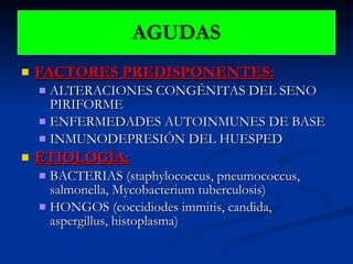 FACTORES PREDISPONENTES: ALTERACIONES CONGÉNITAS DEL SENO PIRIFORME ENFERMEDADES AUTOINMUNES DE BASE INMUNODEPRESIÓN DEL HUESPED ETIOLOGÍA: BACTERIAS (staphylococcus, pneumococcus, salmonella, Mycobacterium tuberculosis) HONGOS (coccidiodes immitis, candida, aspergillus, histoplasma) AGUDAS 