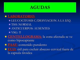 LABORATORIO : LEUCOCITOSIS C/DESVIACION A LA IZQ. TSH: NORMAL ANTICUERPOS: AUSENTES VSG:   CENTELLOGRAMA:  la zona afectada se ve como hipocaptante PAAF:  contenido purulento ECO:   útil para excluir absceso cervical fuera de la capsula tiroidea AGUDAS 