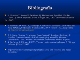 BBiibblliiooggrraaffiiaa 
 11.. AAkkaammiizzuu TT,, AAmmiinnoo NN,, DDee GGrroooott LLJJ.. HHaasshhiimmoottoo’’ss tthhyyrrooiiddiittiiss.. EEnn:: DDee 
GGrroooott LLJJ,, eeddiittoorr.. TThhyyrrooiidd DDiisseeaassee MMaannaaggeerr.. MMAA,, UUSSAA:: EEnnddooccrriinnee EEdduuccaattiioonn 
IInncc..;; 22000077.. 
 22.. BBuurrmmaann KKDD,, RRoossss DDSS,, MMuullddeerr JJEE.. OOvveerrvviieeww ooff tthhyyrrooiiddiittiiss.. EEnn:: UUppTTooDDaattee,, 
RRoossee BBDD ((EEdd)),, UUppTTooDDaattee,, WWaalltthhmmaann MMAA,, 22001100.. vveerrssiioonn 1188..33..]].. DDiissppoonniibbllee 
eenn:: hhttttpp::////wwwwww..uuppttooddaattee..ccoomm 
 33.. E. Jódar Gimeno, G. Martínez Díaz-Guerra,C. Rodríguez Jiménez y F. 
Hawkins Carranza Servicio de Endocrinología y Nutrición. Hospital 
Universitario 12 de Octubre.Universidad Complutense. Madrid. España. 
 4. DeGroot, L, Paloyan, E 1973. Thyroid carcinoma and radiation. A Chicago 
endemic. JAMA 225:487 
 http://www.thyroidmanager.org/chapter/acute-and-subacute-and-riedels-thyroiditis/ 
