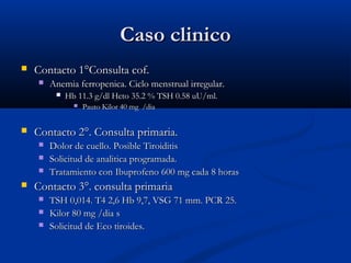CCaassoo cclliinniiccoo 
 CCoonnttaaccttoo 11°°CCoonnssuullttaa ccooff.. 
 AAnneemmiiaa ffeerrrrooppeenniiccaa.. CCiicclloo mmeennssttrruuaall iirrrreegguullaarr.. 
 HHbb 1111..33 gg//ddll HHccttoo 3355..22 %% TTSSHH 00..5588 uuUU//mmll.. 
 PPaauuttoo KKiilloorr 4400 mmgg //ddiiaa 
 CCoonnttaaccttoo 22°°.. CCoonnssuullttaa pprriimmaarriiaa.. 
 DDoolloorr ddee ccuueelllloo.. PPoossiibbllee TTiirrooiiddiittiiss 
 SSoolliicciittuudd ddee aannaalliittiiccaa pprrooggrraammaaddaa.. 
 TTrraattaammiieennttoo ccoonn IIbbuupprrooffeennoo 660000 mmgg ccaaddaa 88 hhoorraass 
 CCoonnttaaccttoo 33°°.. ccoonnssuullttaa pprriimmaarriiaa 
 TTSSHH 00,,001144.. TT44 22,,66 HHbb 99,,77,, VVSSGG 7711 mmmm.. PPCCRR 2255.. 
 KKiilloorr 8800 mmgg //ddiiaa ss 
 SSoolliicciittuudd ddee EEccoo ttiirrooiiddeess.. 
 