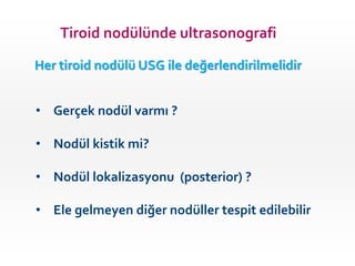 Tiroid nodülünde ultrasonografi
Her tiroid nodülü USG ile değerlendirilmelidir
• Gerçek nodül varmı ?
• Nodül kistik mi?
• Nodül lokalizasyonu (posterior) ?
• Ele gelmeyen diğer nodüller tespit edilebilir
 