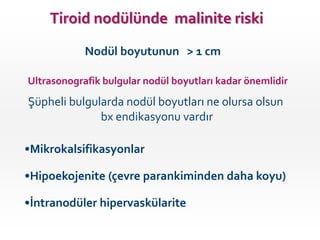 •Mikrokalsifikasyonlar
•Hipoekojenite (çevre parankiminden daha koyu)
•İntranodüler hipervaskülarite
Şüpheli bulgularda nodül boyutları ne olursa olsun
bx endikasyonu vardır
Ultrasonografik bulgular nodül boyutları kadar önemlidir
Nodül boyutunun > 1 cm
Tiroid nodülünde malinite riski
 
