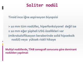 Tiroid ince iğne aspirasyon biyopsisi
> 10 mm tüm nodüller, hiperfonksiyonel değil ise
≤ 10 mm eğer şüpheli USG özellikleri var
(mikrokalsifikasyon beraberinde solid hipoekoik
nodül) veya yüksek riskli hikaye
Multipl nodüllerde,TİAB sonografi sonucuna göre dominant
nodülden yapılmalı
Soliter nodül
 