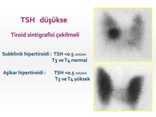 TSH düşükse
Tiroid sintigrafisi çekilmeli
Subklinik hipertiroidi : TSH <0.5 mIU/ml
T3 veT4 normal
Aşikar hipertiroidi : TSH <0.5 mIU/ml
T3 veT4 yüksek
 