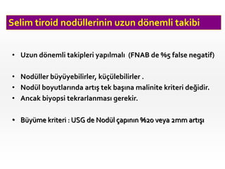 Selim tiroid nodüllerinin uzun dönemli takibi
• Uzun dönemli takipleri yapılmalı (FNAB de %5 false negatif)
• Nodüller büyüyebilirler, küçülebilirler .
• Nodül boyutlarında artış tek başına malinite kriteri değidir.
• Ancak biyopsi tekrarlanması gerekir.
• Büyüme kriteri : USG de Nodül çapının %20 veya 2mm artışı
 